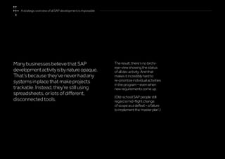 Many businesses believe that SAP
developmentactivityisbynatureopaque.
That’s because they’ve never had any
systems in place that make projects
trackable. Instead, they’re still using
spreadsheets, or lots of different,
disconnected tools.
The result: there’s no bird’s-
eye-view showing the status
of all dev activity. And that
makes it incredibly hard to
re-prioritize individual activities
in the program – even when
new requirements come up.
(Old-school SAP people still
regard a mid-flight change
of scope as a defeat – a failure
toimplementthe‘masterplan’.)
A strategic overview of all SAP development is impossible
 