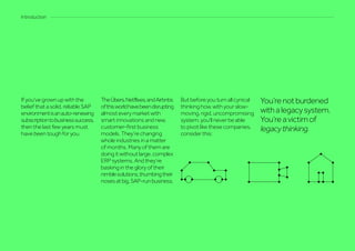 If you’ve grown up with the
belief that a solid, reliable SAP
environmentisanauto-renewing
subscriptiontobusinesssuccess,
then the last few years must
have been tough for you.
TheÜbers,Netflixes,andAirbnbs
ofthisworldhavebeendisrupting
almosteverymarketwith
smart innovations and new,
customer-first business
models. They’re changing
whole industries in a matter
of months. Many of them are
doing it without large, complex
ERP systems. And they’re
basking in the glory of their
nimblesolutions,thumbingtheir
nosesatbig,SAP-runbusiness.
But before you turn all cynical
thinking how, with your slow-
moving, rigid, uncompromising
system, you’ll never be able
to pivot like these companies,
consider this:
You’renotburdened
withalegacysystem.
You’reavictimof
legacythinking.
Introduction
 