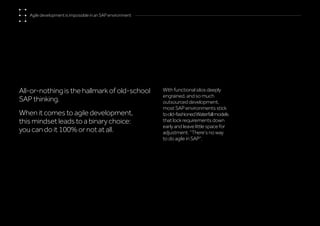 All-or-nothing is the hallmark of old-school
SAP thinking.
When it comes to agile development,
this mindset leads to a binary choice:
you can do it 100% or not at all.
With functional silos deeply
engrained, and so much
outsourced development,
most SAP environments stick
toold-fashionedWaterfallmodels
that lock requirements down
early and leave little space for
adjustment. “There’s no way
to do agile in SAP”.
Agile development is impossible in an SAP environment
 
