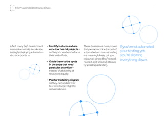 Infact,manySAPdevelopment
teams dramatically accelerate
testingbydeployingautomation
at critical points to:
•	 Identify instances where
codetouchesriskyobjects–
so they know where to focus
their test efforts.
•	 Guide them to the spots
in the code that need
particular attention –
instead of allocating all
resources equally.
•	 Monitorthetestingprogram–
so they can update their
test scripts mid-flight to
remain relevant.
Thesebusinesseshaveproven
thatyoucancombinethebestof
automated and manual testing
in a meaningful way, put your
resources where they’re most
needed, and speedupreleases
byspeedingup testing.
Ifyou’venotautomated
your testing yet,
you’re slowing
everything down.
In SAP, automated testing is a fantasy
 