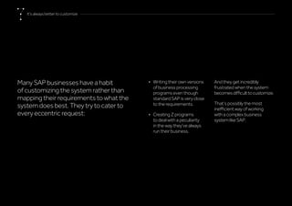 Many SAP businesses have a habit
of customizing the system rather than
mapping their requirements to what the
system does best. They try to cater to
every eccentric request:
•	 Writing their own versions
of business processing
programs even though
standard SAP is very close
to the requirements.
•	 Creating Z programs
to deal with a peculiarity
in the way they’ve always
run their business.
And they get incredibly
frustrated when the system
becomesdifficulttocustomize.
That’s possibly the most
inefficient way of working
with a complex business
system like SAP.
It’salwaysbettertocustomize
 