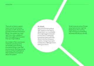 The truth is, there’s a good
reason you’re running your
business on SAP. And it’s not
just about the back end heavy-
lifting – the system you have
right now is also capable of
alotmoreagilityandinnovation
than you might believe.
Asamatteroffact,businesses
ofallsizesaredoingsome
remarkablyquick-thinking,
innovativethingsintheirSAP
environments.Andtheycando
itbecausethey’veleftbehind
theiroutdatedassumptions
aboutthesystem.
Introduction
Inshort,
old-school thinking about
SAP, based on the way it’s
always been run, is probably
the single biggest obstacle
to innovation, holding big
businesses back every day.
And it’s the first thing you
need to change if you want
to keep the challengers from
eating your lunch.
So let’s look at some of those
assumptions that might be
keeping you from aiming
high, revving up, and leading
business the way you should.
 