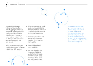 Instead of blindly taking
orders from stakeholders
(and struggling to make SAP
dothingsit’snotdesignedtodo),
the modern SAP business
analyst knows the system
inside out and explains the
artofthepossibletobusiness
people (so they want the
right things).
This cultural change may be
the best investment you’ll ever
make in your SAP system:
•	 When it makes sense, you’ll
revise your organization’s
standard practices to fit your
SAP environment – instead
of the other way around.
•	 You’ll spend less time and
resources customizing,
meaning things happen
more quickly.
•	 Your upgrades will go
more smoothly.
•	 You’ll get ready for the
future: with S4HANA
on the horizon, the less
complex custom code
you’ve got, the quicker
you’ll be up and running.
And because the
business will have
a much better
understanding of
the possibilities in
SAP,you’llbeplaying
to its strengths.
It’salwaysbettertocustomize
 
