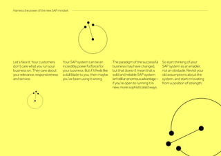 Let’s face it: Your customers
don’t care what you run your
business on. They care about
yourrelevance,responsiveness
and service.
Your SAP system can be an
incredibly powerful force for
your business. But if it feels like
a dull blade to you, then maybe
you’ve been using it wrong.
Theparadigmofthesuccessful
business may have changed,
but that doesn’t mean that a
solid and reliable SAP system
isn’tstillanenormousadvantage–
if you’re open to running it in
new, more sophisticated ways.
So start thinking of your
SAP system as an enabler,
not an obstacle. Revisit your
old assumptions about the
system, and start innovating
from a position of strength.
Harness the power of the new SAP mindset
 
