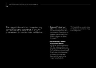 The biggest obstacle to change in many
companies is the belief that, in an SAP
environment,innovationisincrediblyhard:
•	 Because it’s linear and
slow – with a long-winded
development process that
disconnects the reasons for
renewal from its execution
(“Wait... why are we doing
this again?”).
•	 Because every release
could mean failure –
withlarge-scope,outsourced,
off-the-radar development
projectspotentiallythreatening
your production system with
downtime, loss of revenue,
and reputation damage
(and nobody wants to be
responsible for that).
This has led to an unnecessary
mindsetofriskaversioninmany
SAP companies.
SAP modernization exposes you to unsustainable risk
 