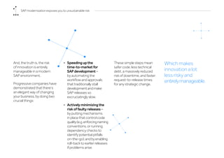 And, the truth is, the risk
of innovation is entirely
manageable in a modern
SAP environment.
Progressive companies have
demonstrated that there’s
an elegant way of changing
your business, by doing two
crucial things:
•	 Speeding up the
time-to-market for
SAP development –
by automating the
workflow and approvals
that traditionally stall
developmentandmake
SAP releases so
excruciatingly slow.
•	 Actively minimizing the
risk of faulty releases –
by putting mechanisms
in place that control code
quality(e.g.enforcingnaming
conventions, or running
dependency checks to
identify potential pitfalls
on-the-go);andbyenabling
roll-back to earlier releases
if problems arise.
These simple steps mean
safer code, less technical
debt, a massively reduced
risk of downtime, and faster
request-to-release times
for any strategic change.
Which makes
innovation a lot
less risky and
entirelymanageable.
SAP modernization exposes you to unsustainable risk
 