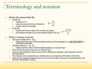 Terminology and notation
 Infinite life versus finite life
 Infinite life
 Implies N ∞
 Use endurance limit (Se) of material
 Lowest value for strength
 Finite life
 Implies we know a value of N (number of cycles)
 Use fatigue strength (Sf) of the material (higher than Se)
 Prime (‘) versus no prime
 Strength variable with a ‘ (Se’)
 Implies that the value of that strength (endurance limit) applies to a LAB SPECIMEN in
controlled conditions
 Variables without a ‘ (Se, Sf)
 Implies that the value of that strength applies to an actual case
 First we find the prime value for our situation (Se’)
 Then we will modify this value to account for differences between a lab specimen and our
actual situation
 This will give us Se (depending on whether we are considering infinite life or finite life)
 Note that our design equation uses Sf, so we won’t be able to account for safety factors until
we have calculated Se’ and Se
a
f N
S




)
(
a
e
S




 