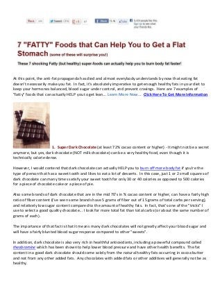 At this point, the anti-fat propaganda has died and almost everybody understands by now that eating fat
doesn't necessarily make you fat. In fact, it's absolutely imperative to get enough healthy fats in your diet to
keep your hormones balanced, blood sugar under control, and prevent cravings. Here are 7 examples of
"fatty" foods that can actually HELP you to get lean... Learn More Now... Click Here To Get More Information




                       1. Super Dark Chocolate (at least 72% cacao content or higher) - It might not be a secret
anymore, but yes, dark chocolate (NOT milk chocolate) can be a very healthy food, even though it is
technically calorie dense.

However, I would contend that dark chocolate can actually HELP you to burn off more body fat if you're the
type of person that has a sweet tooth and likes to eat a lot of desserts. In this case, just 1 or 2 small squares of
dark chocolate can many times satisfy your sweet tooth for only 30 or 40 calories as opposed to 500 calories
for a piece of chocolate cake or a piece of pie.

Also some brands of dark chocolate that are in the mid 70's in % cacao content or higher, can have a fairly high
ratio of fiber content (I've seen some brands have 5 grams of fiber out of 15 grams of total carbs per serving),
and relatively low sugar content compared to the amount of healthy fats. In fact, that's one of the "tricks" I
use to select a good quality chocolate... I look for more total fat than total carbs (or about the same number of
grams of each).

The importance of that fact is that it means many dark chocolates will not greatly affect your blood sugar and
will have a fairly blunted blood sugar response compared to other "sweets".

In addition, dark chocolate is also very rich in healthful antioxidants, including a powerful compound called
theobromine which has been shown to help lower blood pressure and have other health benefits. The fat
content in a good dark chocolate should come solely from the natural healthy fats occurring in cocoa butter
and not from any other added fats. Any chocolates with added fats or other additives will generally not be as
healthy.
 