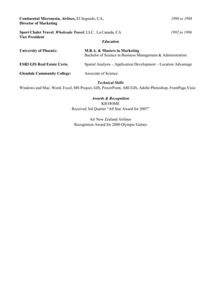 Continental Micronesia, Airlines, El Segundo, CA, 1996 to 1998
Director of Marketing
Sport Chalet Travel, Wholesale Travel, LLC. La Canada, CA 1992 to 1996
Vice President
Education
University of Phoenix: M.B.A. & Masters in Marketing
Bachelor of Science in Business Management & Administration
ESRI GIS Real Estate Certs. Spatial Analysis – Application Development – Location Advantage
Glendale Community College: Associate of Science
Technical Skills
Windows and Mac; Word, Excel, MS Project, GIS, PowerPoint, ARCGIS, Adobe Photoshop, FrontPage,Visio
Awards & Recognition
KB HOME
Received 3rd Quarter “All Star Award for 2007”
Air New Zealand Airlines
Recognition Award for 2000 Olympic Games
 