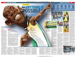 C7C6
possible
Gulf News | Saturday, July 19, 2014 | gulfnews.com HHHH gulfnews.com | Saturday, July 19, 2014 | Gulf News
Anythingis
FACTFILE
Full name: Usain St. Leo Bolt
Height: 6’5″ (1.95 metres)
Weight: 207 pounds (94 kg)
Place of birth: Trelawny,Jamaica
Date of birth: August 21, 1986
Place of residence: Kingston,Jamaica
WORLD RECORDS
100m – 9.58 seconds, Berlin, 2009
200m – 19.19 seconds, Berlin, 2009
4x100m – 36.84 seconds, London, 2012
OLYMPIC GOLD MEDALS
100m – 9.69 seconds, Beijing, 2008
100m – 9.63 seconds, London, 2012
200m – 19.30 seconds, Beijing, 2008
200m – 19.32 seconds, London, 2012
4x100m – 37.10 seconds, Beijing, 2008
4x100m – 36.84 seconds, London, 2012
WORLD CHAMPIONSHIP GOLD MEDALS
100m – 9.58 seconds, Berlin, 2009
100m – 9.77 seconds, Moscow, 2013
200m – 19.19 seconds, Berlin, 2009
200m – 19.40 seconds, Daegu, 2011
200m – 19.66 seconds, Moscow, 2013
4x100m – 37.31 seconds, Berlin, 2009
4x100m – 37.04 seconds, Daegu, 2011
4x100m – 37.36 seconds, Moscow, 2013
WORLDJUNIOR RECORDS
200m – 19.93 seconds, Kingston, 2002
WORLDJUNIOR CHAMPIONSHIP GOLD MEDALS
200m – 20.61 seconds, Kingston, 2004
the chance to try and secure the
only major gold medal elud-
ing him at the Commonwealth
Games.
However, he will compete
only in the 4x100m relay after
missing the Jamaican trials last
month following his rehabilita-
tion from a foot injury, which
has ruled him out of action this
season.
He said: “I do not wish to
take the place of anyone who
qualifies in an individual event,
but am available for relay duty
if the selectors feel I can be an
asset to the Jamaican team in
Glasgow. I have received lots of
requests, invitations and mes-
sages of support from my fans
in Scotland, who are looking
forward to a great event.”
If he adds another gold med-
al to his considerable collection
— he also won two silvers at the
2007 World Championships —
one wonders what remains for
this sporting phenomenon to
achieve.
Given his stunning suprem-
acy at sprints (he lost only his
fifth 100m race last year, for
instance), would Bolt consider
attempting longer distances —
the 400m, perhaps, as desired
by Johnson? Or how about
tackling a marathon for fun?
Bolt replied emphatically: “I
have no interest in running the
400m. I have definitely no in-
terest in running a marathon.
Marathon runners and sprint-
ers are completely different.”
Similarly, while he took part
in a race against a bus in Buenos
Aires, Argentina, in December
2013 (which Bolt won, unsur-
prisingly), do not expect him
to repeat such stunts against
a cheetah or another animal
famed for its blistering speed.
Boltsaid:“Irarelyrunagainst
anyone other than sprinters. I
don’t think I will be racing any
animals anytime soon.”
While he may be capable of
superhuman sporting acts, like
every mortal Bolt cannot defy
the ticking hand of time, and to
this end he accepts retirement
is looming large on the horizon.
“I will retire from athlet-
ics either after the 2016 Olym-
pic Games or the 2017 World
Championships,” he said. “For
this year, I plan to run a number
of races, but the main thing is
to end the season healthy and
fresh as I have to train very hard
for 2015 and 2016.”
Of his future plans, Bolt does
not harbour any ambitions to
become an athletics coach, but
hopes to remain in the sport in
some capacity.
Would he be interested in
helping out athletes in the
UAE?
“I have not yet been there,
but hopefully someone will in-
vite me to come soon,” he said.
Bolt is also eager to parade
his talents in another sport –
football – when his track-and-
field days come to an end.
He said: “I played a lot of
cricket when I was younger, but
nowadays I’m more interested
in football. I would like to play
football at some level when I re-
tire from track and field. I am a
big Manchester United fan and
last season was tough for us. I
am excited about next season as
we try to rebuild our team.
“I have watched the World
Cup with interest to see if there
are some players who could be
interesting for United. Myself, I
am a midfield player.”
Action man
He added that he is also keen
to maintain his work with his
foundation, which supports
underprivileged youngsters in
Jamaica, and other business
interests.
Given his easygoing charm,
charisma and seemingly per-
petual sunny disposition, Bolt
will undoubtedly not be short of
offers for media work when he
calls time on his stellar career.
It’s an arena which he has
already entered, too, to humor-
ous effect.
A Virgin Media television
advert for superfast broadband
in the United Kingdom is capi-
talising on his penchant for
clowning around, portraying
Bolt playing members of the
same family.
The multi-talented Jamai-
can, who is also a keen music
fan, says further work of this
ilk would appeal to him when
he hangs up his running shoes.
“I get quite a few offers from
TV and acting,” he said. “It may
be something I would consider
in the future.”
For now, however, Bolt’s
comic routines — including his
signature lightning bolt cel-
ebration ­­— will be confined to
the track.
Explaining the origin of the
iconic, arm-pointing-upwards
action, which has established
him as the greatest showman
in sport, Bolt said: “It started
in 2008 at the Olympic Games
in Beijing. It is an adaption
from a dance in Jamaica. Peo-
ple seemed to like it, so now
it is my trademark pose and is
called ‘To di world’.”
His pre-race posturing sug-
gests Bolt is calmness and con-
fidence personified.
Yet he admits that even he
is not immune to nerves and
self-doubt. “It all depends on
the training,” he said. “If I am
in good shape and injury free,
then I am confident of winning.
I usually play around at the
start to entertain the fans and
make them smile.”
Such a persona masks the
fact that Bolt remains supreme-
ly dedicated to his sport, a fact
gruesomely depicted by a video
he posted on YouTube ear-
lier this year showing himself
throwing up after a gruelling
training session.
“I want to let people see that
success takes a lot of hard work
behind the scenes,” he ex-
plained.
Of course, Bolt’s success
owes mostly to his innate natu-
ral talent — but even he is not
good at everything. “I am not a
good swimmer,” he said.
His untrammelled track suc-
cess over the past six years was
also besmirched by memorable
failure at the 2011 World Cham-
pionships, when he was dis-
qualified from the 100m final
due to a false start.
“I always say that you can’t
change the past, so no point to
dwell on it,” said Bolt, when
asked if he regretted being de-
nied the chance to defend his
2009 crown. He is similarly
unfazed by those who criticised
him for celebrating ahead of
the finishing line in the 2008
Olympic Games 100m final,
when he could have achieved
an even more impressive time
than his then world record of
9.69 secs.
“Do I regret doing that? Not
at all,” he said. “It was a natural
reaction. I became the first Ja-
maican man to win the Olym-
pic Games 100m and that was
my goal. I ran faster in other
races. In fact, I regret more not
running through the line in the
2012 Olympic Games, as that
could have been a world re-
cord.”
An incident off the track
was also a seminal moment for
Bolt — a 2009 car crash, when
he was fortunate to emerge
with only scratches when his
car overturned in a ditch in his
native Jamaica. He explained:
“When you have an experience
like that, it makes you stop and
think. I was born with all this
talent and it is my duty to en-
sure I get a chance to show the
world what I can do. People
should be thankful for what
they have because at any mo-
ment it can all be taken away.”
Positive memories far out-
weigh those of a negative na-
ture for Bolt, but it is a some-
what of a surprise to learn that
his favourite sporting recollec-
tion is not one of his world-re-
cord runs.
“I think that would be my
first big win, which was the
World Junior 200m title in
Kingston in 2002,” he said. I
was only 15 years old compet-
ing against under 20s, but it
was very special because it was
in front of my own people.”
It’s little wonder that Bolt
romped to victory in a time of
20.61, given that he was already
6ft 5ins and had the massive
stride length to comfortably
outpace his shorter rivals.
As his running career gath-
ered pace, he says watching
videos of legendary Jamaican
athletes Don Quarrie, the 1976
Olympic 200m champion, and
four-time Games medallist in
the 1940s and 1950s, Herb Mc-
Kenley, greatly inspired him.
“When I was a teenager, it
was Michael Johnson on top in
the 200m and 400m [who in-
spired me],” he added.
So as Bolt bids to bring more
pride and joy to Jamaica with
relay success at the Common-
wealth Games, how does he as-
sess his own legacy?
Does he, like luminaries such
as Muhammad Ali and Pele, de-
serve the title sporting legend,
and who does he think cur-
rently merits this status?
Bolt said: “Some people call
me a legend based on what I
have achieved, but I will let
others decide on this. For me,
[Cristiano] Ronaldo and [Li-
onel] Messi are legends on the
football pitch. Sir Alex Fergu-
son was a legendary football
manager, and there are so many
in all sports that it is difficult to
name names.
“Is there a new Usain Bolt?
There is always a lot of talent
coming through, particularly in
the sprints in Jamaica. I think
it is unfair to label anyone the
next Usain Bolt. Let them be
themselves.”
Bolt is right. While he lives
by the mantra ‘anything is
possible’, few can conceive of
matching this peerless athlete’s
prowess, let alone have any
thoughts of becoming his suc-
cessor.
Unless, of course, they force
him to don his swimming
trunks and challenge him to a
duel in the pool.
sprint superstar Bolt eyes more glory
and records — and a football career
Dubai
T
he legendary former
British runner Roger
Bannister, who ran the
first sub-four-minute
mile in 1954, once said:
“No one can say: ‘You must not
run faster than this, or jump
higher than that.’ The human
spirit is indomitable.”
It’s a statement that perfectly
encapsulates the never-ending
drive for improvement shared
by all elite athletes, who strain
every sinew to fulfil the Olym-
pic motto of ‘Citius, Altius, For-
tius’ — meaning ‘Faster, Higher,
Stronger’.
There’s arguably no greater
embodiment of this aspira-
tion than Usain Bolt, the fastest
man on the planet, whose irre-
sistible surges into the history
books have elicited eulogies
galore and even led to scientific
studies analysing his preternat-
ural pace.
For, despite having won six
Olympic gold medals, eight
world titles and being the
world-record holder in the
men’s 100 metres and 200 me-
tres, the 27-year-old Jamaican’s
voracious appetite for success is
not yet sated and he insists his
best is yet to come.
As Bolt once said, in a pithier
summation of Bannister’s re-
mark: “I don’t think limits.”
In an exclusive interview
with Gulf News, Bolt expound-
ed on his relentless quest for
glory underpinned by his man-
tra ‘Anything is possible’, and
explained why he is so confi-
dent he can add more lustre to
his legacy of greatness.
Prior to taking part in his
first Commonwealth Games,
which begin on Wednesday in
Glasgow, Scotland, Bolt said:
“Why do I think I can lower
my 100-metre and 200-metre
world records? My coach, Glen
Mills, is the world’s greatest
sprint coach. He knows sprint-
ing better than anyone. He
thinks it is possible for me to
break my world records and, if
he says so, I believe him.
“The key is to get a good
training period with no injuries
and get in good shape.”
Yet no less an expert than
American athletics great Michael
Johnson, like Bolt a multiple
Olympic and world champion,
doubts whether the Jamaican
superstar can improve on stag-
gering global bests of 9.58 sec-
onds for the 100m and 19.19 secs
for the 200m.
Johnson, the 400m world-re-
cord holder, whose 200m global
best Bolt first surpassed in 2008,
said earlier this year: “If I had to
guess and go out there and say,
‘Have we seen the best of him?’.
I would say: ‘Probably.’ But you
never know with him.
“As a sprinter gets older, you
are not going to get faster.”
The 6ft 5ins Bolt, as languid
off the track as he is powerful
and dynamic on it, takes such
comments in his long and lop-
ing stride, however.
“My main aim is to defend
my World Championship and
Olympic titles. If I can run fast-
er and break some more world
records, then it will also make
me happy.”
But firstly, Bolt is relishing
By Euan Reedie
Deputy Sports Editor
Dubai
U
sain Bolt has urged sporting authorities to ‘do as much
as they can to eliminate doping from sport’, yet will
not be drawn on whether life bans should be meted
out to drug cheats.
Bolt is also hopeful that athletics officials in his native
country of Jamaica have addressed what US Anti-Doping
Agency boss Travis Tygart believes is an inadequate testing
system.
Six Jamaican athletes tested positive for banned sub-
stances in 2013, leading to the Jamaican Anti-Doping Com-
mission’s (Jadco) board resigning in November.
They included former 100-metre world-record holder
Asafa Powell and Sherone Simpson, an Olympic relay gold
medallist at the 2004 Athens Games, both of whom had
their doping bans reduced from 18 months to six months
earlier this week and are free to compete.
Bolt predicts there will not a repeat of the drug-testing
crisis in his homeland, however, saying: “I think Jadco has
some issues that they have now addressed, so hopefully
things will be better in the future.”
The sprint superstar, who has previously supported hair
follicle testing in a bid to stamp out the doping malaise, add-
ed: “I think it is important that the authorities do as much
as they can to eliminate doping from sport. Athletics is one
of the sports that is at the top level of testing, and you see
a lot of athletes getting caught and punished. I think the
same standards should be applied throughout all sports.”
‘Do as much as you
can to eliminate doping’
anti-cheating
By Euan Reedie
Deputy Sports Editor
Can you
tell us
something
we might
not know
about
Usain Bolt?
I get asked
that question
a lot.
1 2 3
What’s your
favourite
song?
I don’t have
one. I love a lot
of music —
particularly
reggae and
dancehall.
What do you
most like
to eat?
Anything
Jamaican
because of the
flavour. I love
jerk chicken
and pork, rice
and peas,
yams, ackee
and saltfish.
What’s your
favourite
holiday
destination?
Australia, as
people know
how to have
fun there.
What
book have
you most
enjoyed
reading?
I am not a
big book
reader.
Most
inspirational
message or
motto?
Anything is
possible.4 5 6
EXCLUSIVE
Guiding light
■■ His coach, Glen Mills, is
the ‘best in the world’,
according to Bolt. The two
have worked together since
the beginning of Bolt’s
athletics career and their
successful relationship has
shown no signs of letting
up as the star approaches
retirement, admitting he
will hang up his running
shoes in 2016 or 2017.
Rex Features
Memorable moments
■■ Right: Bolt was disqualified
from the men’s
100m final in the 2011
World Championships
following a false start.
■■ Centre: Aged only 15,
he won the 200m
at the World Junior
Championships in 2002.
■■ Below: The Jamaican star
and his gold medal after
his 100m win at the 2009
World Championships.
Rex Features
Record breaker
■■ Bolt proudly shows off
his 100m world record of
9.58 seconds following his
success at the 2009 World
Championships in Berlin.
Rex Features
Quick-fire questions
Rex Features
Slow coach
■■ The world’s fastest man took part in an 80-metre exhibition
race against a bus in Buenos Aires, Argentina, last year. It was
no surprise that Bolt outran the bus.
special feature special feature
Illustration by Ramachandra Babu
 