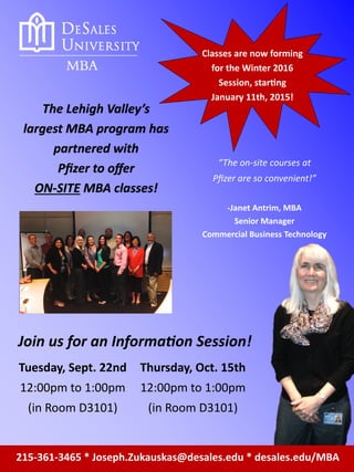 215-361-3465 * Joseph.Zukauskas@desales.edu * desales.edu/MBA
Classes are now forming
for the Winter 2016
Session, starting
January 11th, 2015!
The Lehigh Valley’s
largest MBA program has
partnered with
Pfizer to offer
ON-SITE MBA classes!
“The on-site courses at
Pfizer are so convenient!”
-Janet Antrim, MBA
Senior Manager
Commercial Business Technology
Join us for an Information Session!
Tuesday, Sept. 22nd
12:00pm to 1:00pm
(in Room D3101)
Thursday, Oct. 15th
12:00pm to 1:00pm
(in Room D3101)
 