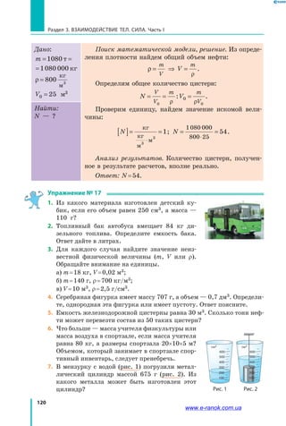 120
Раздел 3. ВЗАИМОДЕЙСТВИЕ ТЕЛ. СИЛА. Часть I
Дано:
m = =1080 1080 000т кг
m = =1080 1080 000т кг
ρ = 800
кг
м3
V0 25= м3
Поиск математической модели, решение. Из опреде-
ления плотности найдем общий объем нефти:
ρ
ρ
= ⇒ =
m
V
m
V .
Определим общее количество цистерн:
N V
V
V
m m
V
= = =
0 0
0
ρ ρ
: .
Проверим единицу, найдем значение искомой вели-
чины:
N[ ]= =
⋅
кг
кг
м
м3
3
1; N = =
⋅
1080 000
800 25
54.
Анализ результатов. Количество цистерн, получен-
ное в результате расчетов, вполне реально.
Ответ: N = 54.
Найти:
N — ?
Упражнение № 17
1.	 Из какого материала изготовлен детский ку-
бик, если его объем равен 250 см3, а масса —
110  г?
2.	 Топливный бак автобуса вмещает 84 кг ди-
зельного топлива. Определите емкость бака.
Ответ дайте в литрах.
3.	 Для каждого случая найдите значение неиз-
вестной физической величины (m, V или ρ).
Обращайте внимание на единицы.
	 a) m = 18 кг, V = 0,02 м3;
	 б) m = 140 г, ρ = 700 кг/м3;
	 в) V = 10 м3, ρ = 2,5 г/см3.
4. 	Серебряная фигурка имеет массу 707 г, а объем — 0,7 дм3. Определи-
те, однородная эта фигурка или имеет пустоту. Ответ поясните.
5. 	Емкость железнодорожной цистерны равна 30 м3. Сколько тонн неф-
ти может перевезти состав из 50 таких цистерн?
6. 	Что больше — масса учителя физкультуры или
масса воздуха в спортзале, если масса учителя
равна 80 кг, а размеры спортзала 20×10×5 м?
Объемом, который занимает в спортзале спор-
тивный инвентарь, следует пренебречь.
7.	 В мензурку с водой (рис. 1) погрузили метал-
лический цилиндр массой 675 г (рис. 2). Из
какого металла может быть изготовлен этот
цилиндр?
600
см3
500
400
300
200
100
600
см3
500
400
300
200
100
Рис. 2Рис. 1
www.e-ranok.com.ua
 