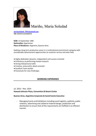 Mariño, Maria Soledad
mariasoledad_359@hotmail.com
Tel: 005491162960870
DOB: 13 September 1985
Nationality: Argentinian
Place of Residence: Argentina, Buenos Aires
Seeking a long term productive career in a multinational environment company with
considerable advancement opportunities at customer service and sales field.
● Highly dedicated, dynamic, independent and success-oriented
● Proficiency at performing market research
● Strong Interpersonal skills
● Creative, resourceful, detail-oriented
● Excellent Team worker
● Passionate for new Challenges
WORKING EXPERIENCE
Jul. 2013 – Nov. 2014
Howard Johnson Plaza, Convention & Resort Center
Buenos Aires, Argentina Corporate & Social Events Executive
- Managing Events and Exhibitions including event logistics, publicity, public
relations, advertising and collateral material design, production and
distribution to ensure that all the requirements are fulfilled in an efficient
manner.
 