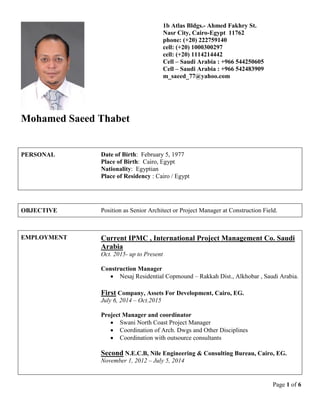 Page 1 of 6
Mohamed Saeed Thabet
1b Atlas Bldgs.- Ahmed Fakhry St.
Nasr City, Cairo-Egypt 11762
phone: (+20) 222759140
cell: (+20) 1000300297
cell: (+20) 1114214442
Cell – Saudi Arabia : +966 544250605
Cell – Saudi Arabia : +966 542483909
m_saeed_77@yahoo.com
PERSONAL Date of Birth: February 5, 1977
Place of Birth: Cairo, Egypt
Nationality: Egyptian
Place of Residency : Cairo / Egypt
OBJECTIVE Position as Senior Architect or Project Manager at Construction Field.
EMPLOYMENT Current IPMC , International Project Management Co. Saudi
Arabia
Oct. 2015- up to Present
Construction Manager
 Nesaj Residential Copmound – Rakkah Dist., Alkhobar , Saudi Arabia.
First Company, Assets For Development, Cairo, EG.
July 6, 2014 – Oct.2015
Project Manager and coordinator
 Swani North Coast Project Manager
 Coordination of Arch. Dwgs and Other Disciplines
 Coordination with outsource consultants
Second N.E.C.B, Nile Engineering & Consulting Bureau, Cairo, EG.
November 1, 2012 – July 5, 2014
 