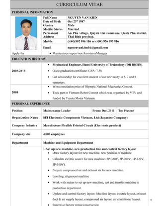 1
CURRICULUM VITAE
PERSONAL INFORMATION
Full Name NGUYEN VAN KIEN
Date of Birth Oct 23th
1987
Gender Male
Marital Status Married
Permanent
Address
An Phu village, Quynh Hai commune, Qunh Phu district,
Thai Binh province.
Mobile (+84) 902 096 186 or (+84) 976 093 916
Email nguyenvankienbk@gmail.com
Apply for • Maintenance supervisor/AssistantnManager
EDUCATION HISTORY
2005-2010
• Mechanical Engineer, Hanoi University of Technology (ĐH BKHN).
• Good graduation certificate: GPA: 7.58
• Get scholarship for excellent student of our university in 5, 7 and 8
semesters.
2008
• Won consolation prize of Olympic National Mechanics Contest.
• Took part in Vietnam Robot Contest which was organized by VTV and
funded by Toyota Motor Vietnam.
PERSONAL EXPERIENCE
Position Maintenance Leader From: Dec, 2011 To: Present
Organization Name SEI Electronic Components Vietnam, Ltd (Japanese Company)
Company Industry Manufacture Flexible Printed Circuit (Electronic product)
Company size 4,000 employees
Department Machine and Equipment Department
1. Set up new machine, new production line and control factory layout
• Draw factory layout for new machine, new position of machine
• Calculate electric source for new machine (3P-380V, 3P-200V, 1P-220V,
1P-100V).
• Prepare compressed air and exhaust air for new machine.
• Leveling, alignment machine
• Work with maker to set up new machine, test and transfer machine to
production department.
• Update and control factory layout: Machine layout, electric layout, exhaust
duct & air supply layout, compressed air layout, air conditioner layout.
• Supervise factory repair/construction
 