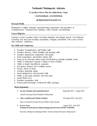 Nathaniel Modupeola Adetutu
8, Ayanleye Street, Oke-Ira, Ogba-Ikeja- Lagos
+2347034598445, +2347035999101
ajenipamodupeola@gmail.com
Personal Profile
Modupeola is a highly motivated and hardworking professional who specializes in
Communications, Customer/Client Relations, Sales, Telesales and Marketing.
Career Objective
Looking to secure a position where I can bring immediate and strategic growth. I am Proficient
in learning new tasks and exceeding expectations, Outgoing and friendly with a sense of Extra
mile customers’ satisfaction.
Key Skills and Competency
 Excellent Communication and Writing skills
 Excellent listening , Phone Handling and reporting skills
 Excellent interpersonal relationship with people
 Good conscientious and problem solving skill
 Keen eye for observing market trends and identifying potential profitable trends
 Ability to understand customer’s feeling to reach a solution
 Ability to handle Irate/difficult customers
 Out spoken, eloquent and a confident person
 Service- driven in nature
 Excellent leadership quality
 Good administrative and secretarial skills
 Ability to take quick decisions and work smart
 Social Media savvy
 Excellent presentation skills
 Possess good knowledge on Microsoft Office packages.
Work Experience
 Greater Scholars International School September 2013 - August 2015
School Secretary/Client Relations Professional
 Above and Beyond Clothier Limited December 2012- June 2013
Sales Associate/Customer Service Officer,Sales Section
 Service Year August 2011- July 2012
National Petroleum Investment management Services (NNPC-NAPIMS)
Secretary,Manpower planning/welfare Section, Human Resources Department
 