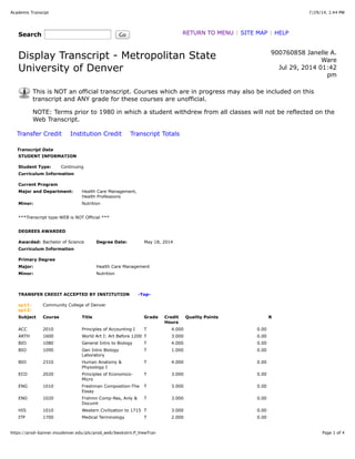 7/29/14, 1:44 PMAcademic Transcipt
Page 1 of 4https://prod-banner.msudenver.edu/pls/prod_web/bwskotrn.P_ViewTran
Search Go RETURN TO MENU | SITE MAP | HELP
Display Transcript - Metropolitan State
University of Denver
900760858 Janelle A.
Ware
Jul 29, 2014 01:42
pm
This is NOT an official transcript. Courses which are in progress may also be included on this
transcript and ANY grade for these courses are unofficial.
NOTE: Terms prior to 1980 in which a student withdrew from all classes will not be reflected on the
Web Transcript.
Transfer Credit Institution Credit Transcript Totals
Transcript Data
STUDENT INFORMATION
Student Type: Continuing
Curriculum Information
Current Program
Major and Department: Health Care Management,
Health Professions
Minor: Nutrition
***Transcript type:WEB is NOT Official ***
DEGREES AWARDED
Awarded: Bachelor of Science Degree Date: May 18, 2014
Curriculum Information
Primary Degree
Major: Health Care Management
Minor: Nutrition
TRANSFER CREDIT ACCEPTED BY INSTITUTION -Top-
sp11-
sp12:
Community College of Denver
Subject Course Title Grade Credit
Hours
Quality Points R
ACC 2010 Principles of Accounting I T 4.000 0.00
ARTH 1600 World Art I: Art Before 1200 T 3.000 0.00
BIO 1080 General Intro to Biology T 4.000 0.00
BIO 1090 Gen Intro Biology
Laboratory
T 1.000 0.00
BIO 2310 Human Anatomy &
Physiology I
T 4.000 0.00
ECO 2020 Principles of Economics-
Micro
T 3.000 0.00
ENG 1010 Freshman Composition-The
Essay
T 3.000 0.00
ENG 1020 Frshmn Comp-Res, Anly &
Documt
T 3.000 0.00
HIS 1010 Western Civilization to 1715 T 3.000 0.00
ITP 1700 Medical Terminology T 2.000 0.00
 