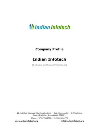 Company Profile
Indian Infotech
(Software and Security Solutions)
10, 1st Floor Vishwas City Complex Part-1, Opp. Shayona City, R.C.Technical
Road, Ghatlodia, Ahmadabad -380061.
Phone :(079)27669744, +91 76000-66770
www.indianinfotech.org info@indianinfotech.org
 