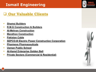 LOGOIsmail Engineering
 Our Valuable Clients
 Shamsi Builders
 R.M.G Construction & Builders
 Al-Mehran Construction
 Marathon Construction
 Pakistan Cable
 SEPCO-III Electric Power Construction Corporation
 Pharmevo Pharmaceuticals
 Usman Public School
 Al-Hamd Enterprise Golden Bell
 Private Sectors (Commercial & Residential)
 