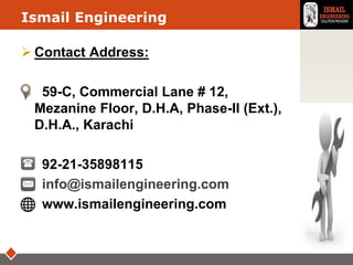 LOGOIsmail Engineering
 Contact Address:
 59-C, Commercial Lane # 12,
Mezanine Floor, D.H.A, Phase-II (Ext.),
D.H.A., Karachi
 92-21-35898115
 info@ismailengineering.com
 www.ismailengineering.com
 