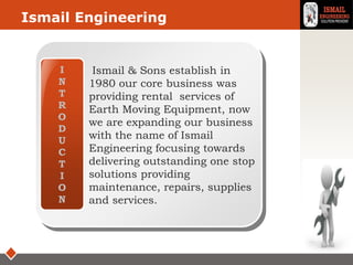 LOGOIsmail Engineering
I
N
T
R
O
D
U
C
T
I
O
N
Ismail & Sons establish in
1980 our core business was
providing rental services of
Earth Moving Equipment, now
we are expanding our business
with the name of Ismail
Engineering focusing towards
delivering outstanding one stop
solutions providing
maintenance, repairs, supplies
and services.
 