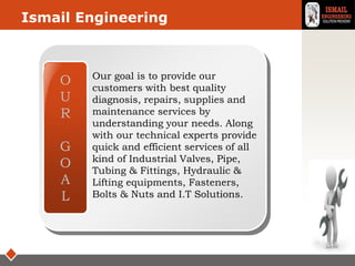 LOGO
Our Goal
O
U
R
G
O
A
L
Our goal is to provide our
customers with best quality
diagnosis, repairs, supplies and
maintenance services by
understanding your needs. Along
with our technical experts provide
quick and efficient services of all
kind of Industrial Valves, Pipe,
Tubing & Fittings, Hydraulic &
Lifting equipments, Fasteners,
Bolts & Nuts and I.T Solutions.
Ismail Engineering
 