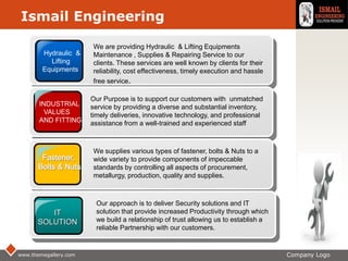 LOGO
www.themegallery.com Company Logo
Hydraulic &
Lifting
Equipments
INDUSTRIAL
VALUES
AND FITTING
IT
SOLUTION
We are providing Hydraulic & Lifting Equipments
Maintenance , Supplies & Repairing Service to our
clients. These services are well known by clients for their
reliability, cost effectiveness, timely execution and hassle
free service.
Our Purpose is to support our customers with unmatched
service by providing a diverse and substantial inventory,
timely deliveries, innovative technology, and professional
assistance from a well-trained and experienced staff
We supplies various types of fastener, bolts & Nuts to a
wide variety to provide components of impeccable
standards by controlling all aspects of procurement,
metallurgy, production, quality and supplies.
Our approach is to deliver Security solutions and IT
solution that provide increased Productivity through which
we build a relationship of trust allowing us to establish a
reliable Partnership with our customers.
Ismail Engineering
 
