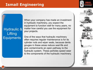 LOGO
Hydraulic &
Lifting
Equipments
Ismail Engineering
When your company has made an investment
in hydraulic machinery, you expect the
equipment to function well for many years, no
matter how careful you use the equipment for
your projects.
One of the ways that hydraulic machinery
often requires regular maintenance is for its
cylinder rods and wiper seals, because dents
gouges in these areas reduce seal life and
give contaminants an open pathway to the
hydraulic system. These particles speed wear
to the components of the hydraulic machinery.
 