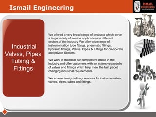 LOGO
Industrial
Valves, Pipes
Tubing &
Fittings
Ismail Engineering
We offered a very broad range of products which serve
a large variety of service applications in different
sectors of the industry. We offer wide range of
instrumentation tube fittings, pneumatic fittings,
hydraulic fittings, Valves, Pipes & Fittings for co-operate
and private Sectors.
We work to maintain our competitive streak in the
industry and offer customers with an extensive portfolio
of valves and fittings which help meet the fast paced
changing industrial requirements.
We ensure timely delivery services for instrumentation,
valves, pipes, tubes and fittings.
 