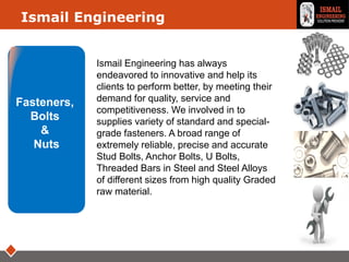LOGOIsmail Engineering
Fasteners,
Bolts
&
Nuts
Ismail Engineering has always
endeavored to innovative and help its
clients to perform better, by meeting their
demand for quality, service and
competitiveness. We involved in to
supplies variety of standard and special-
grade fasteners. A broad range of
extremely reliable, precise and accurate
Stud Bolts, Anchor Bolts, U Bolts,
Threaded Bars in Steel and Steel Alloys
of different sizes from high quality Graded
raw material.
 