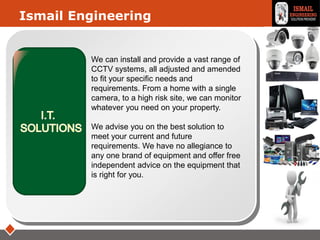 LOGO
We can install and provide a vast range of
CCTV systems, all adjusted and amended
to fit your specific needs and
requirements. From a home with a single
camera, to a high risk site, we can monitor
whatever you need on your property.
We advise you on the best solution to
meet your current and future
requirements. We have no allegiance to
any one brand of equipment and offer free
independent advice on the equipment that
is right for you.
Ismail Engineering
 