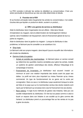 La PDV consiste à stimuler les ventes du détaillant au consommateur. C‘est une
action ponctuelle et discontinue qui vise une cible déterminée et réduite.
2. Fonction de la PDV
Si sa fonction principale reste d‘augmenter les achats du consommateur, il en existe
d‘autres tels que liquider un produit en déclin, soutenir un produit,...
a) Offrir une gamme de service au distributeur
Aider le distributeur dans l‘organisation de son affaire : Aide dans l‘étude
d‘implantation du magasin, dans la détermination de l‘aménagement intérieur
optimal, dans l‘installation de l‘équipement, dans le financement global de tout ou
partie du magasin,...
Aider le distributeur dans la gestion du magasin : Lorsque le distributeur à des
problèmes, le fabricant peut le conseiller ou se substituer à lui.
 Shop tests
Le fabricant créé son propre magasin, dans lequel il pourra recueillir des informations
afin d‘aider les détaillants.
 Gamme d‘aide à la gestion
 Achats et contrôle des marchandises : le fabricant place un service conseil
qui détermine les quantités maxima vendables pour gérer les achats, installe
un système de gestion automatique des stocks, effectue l‘étiquetage et le
compostage à l‘avance.
 Financement de l‘inventaire: Le distributeur veut souvent investir un
minimum et avoir une rotation importante des stocks avant de payer ses
dettes. Le profit est donc plus important au niveau financier qu‘au niveau
commercial. Un type de fonctionnement de ce genre est la vente par
consignation. Dans ce cas-ci, le distributeur paye seulement lorsque la vente
est faite et ne paye que sur la marchandise vendue (les stocks restants sont
repris par le fabricant qui encaisse donc seul le financement de ces stocks)
 Rack iobbing: il s‘agit d‘une méthode de gestion des linéaires, faite par une
société indépendante du distributeur. En fait tout se passe comme si celui-ci
louait un espace dans son linéaire à une société qui le gère comme elle
l‘entend. Le distributeur prend un pourcentage fixe sur les ventes et n‘a pas
à gérer de stocks.
13
 