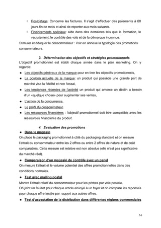  Postdatage: Concerne les factures. Il s‘agit d‘effectuer des paiements à 60
jours fin de mois et ainsi de reporter aux mois suivants.
 Financements spéciaux: aide dans des domaines tels que la formation, le
recrutement, le contrôle des vols et de la démarque inconnue.
Stimuler et éduquer le consommateur : Voir en annexe la typologie des promotions
consommateurs.
3. Détermination des objectifs et stratégies promotionnels
L‘objectif promotionnel est établi chaque année dans le plan marketing. On y
regarde:
 Les objectifs généraux de la marque pour en tirer les objectifs promotionnels,
 La position actuelle de la marque: un produit qui possède une grande part de
marché vise la fidélité et non l‘essai,
 Les tendances récentes de l‘activité un produit qui amorce un déclin a besoin
d‘un «quelque chose» pour augmenter ses ventes,
 L‘action de la concurrence,
 Le profil du consommateur.
 Les ressources financières : l‘objectif promotionnel doit être compatible avec les
ressources financières du produit.
4. Evaluation des promotions
 Dans le magasin
On place le packaging promotionnel à côté du packaging standard et on mesure
l‘attrait du consommateur entre les 2 offres ou entre 2 offres de nature et de coût
comparables. Cette mesure est relative est non absolue (elle n‘est pas significative
du marché réel).
 Comparaison d‘un magasin de contrôle avec un panel
On mesure l‘attrait et le volume potentiel des offres promotionnelles dans des
conditions normales.
 Test avec mailing postal
Montre l‘attrait relatif du consommateur pour les primes par voie postale.
On joint un feuillet pour chaque article envoyé à un foyer et on compare les réponses
pour chaque offre testée par rapport aux autres offres.
 Test d‘acceptation de la distribution dans différentes régions commerciales
14
 