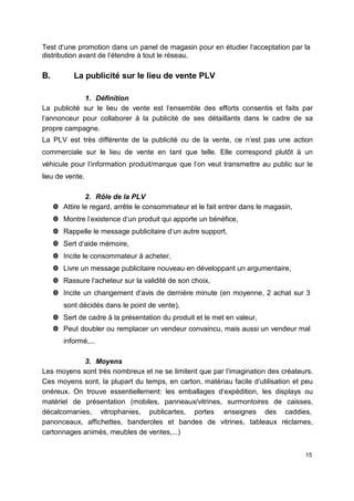 Test d‘une promotion dans un panel de magasin pour en étudier l‘acceptation par la
distribution avant de l‘étendre à tout le réseau.
B. La publicité sur le lieu de vente PLV
1. Définition
La publicité sur le lieu de vente est l‘ensemble des efforts consentis et faits par
l‘annonceur pour collaborer à la publicité de ses détaillants dans le cadre de sa
propre campagne.
La PLV est très différente de la publicité ou de la vente, ce n‘est pas une action
commerciale sur le lieu de vente en tant que telle. Elle correspond plutôt à un
véhicule pour l‘information produit/marque que l‘on veut transmettre au public sur le
lieu de vente.
2. Rôle de la PLV
 Attire le regard, arrête le consommateur et le fait entrer dans le magasin,
 Montre l‘existence d‘un produit qui apporte un bénéfice,
 Rappelle le message publicitaire d‘un autre support,
 Sert d‘aide mémoire,
 Incite le consommateur à acheter,
 Livre un message publicitaire nouveau en développant un argumentaire,
 Rassure l‘acheteur sur la validité de son choix,
 Incite un changement d‘avis de dernière minute (en moyenne, 2 achat sur 3
sont décidés dans le point de vente),
 Sert de cadre à la présentation du produit et le met en valeur,
 Peut doubler ou remplacer un vendeur convaincu, mais aussi un vendeur mal
informé,...
3. Moyens
Les moyens sont très nombreux et ne se limitent que par l‘imagination des créateurs.
Ces moyens sont, la plupart du temps, en carton, matériau facile d‘utilisation et peu
onéreux. On trouve essentiellement: les emballages d‘expédition, les displays ou
matériel de présentation (mobiles, panneaux/vitrines, surmontoires de caisses,
décalcomanies, vitrophanies, publicartes, portes enseignes des caddies,
panonceaux, affichettes, banderoles et bandes de vitrines, tableaux réclames,
cartonnages animés, meubles de ventes,...)
15
 