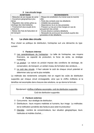 3. Les circuits longs
AVANTAGES INCONVENIENTS
- Réduction de son équipe de vente
- Couverture géographique plus
dense
- Régulation des ventes grâce au
stockage des intermédiaires
- Financement plus souple de la
production
- Baisse des frais de facturation et
de transport
- Risque de constitution d‘un écran avec le marché
cible
- Perte des contacts avec les détaillants
- Infidélité des grossistes
- Dépendance vis-à-vis des grossistes
- Pression sur les prix et les marges en cas de
groupement des achats
- Envois directs à certains détaillants
- Nécessité de promouvoir les produits auprès des
grossistes et des détaillants.
C. Le choix des circuits
Pour choisir sa politique de distribution, l‘entreprise suit une démarche du type
suivant:
1. Facteurs internes
 Les caractéristiques de l‘entreprise : La taille de l‘entreprise, ses moyens
financiers, sa capacité de production, la force de vente, sa stratégie
marketing.
 Le produit : La nature du produit impose des conditions de stockage, de
conservation, de transport, un certain niveau de formation des vendeurs, …
 Le coût des circuits : Il faut calculer le coût de chaque circuit potentiel et
déterminer celui qui est le plus rentable.
La méthode des rendements comparés met en regard les coûts de distribution
supportés par chaque circuit envisageable, ainsi que le chiffre d‘affaires et le
bénéfice net escomptés dans chacune des solutions, ce qui donne la formule :
Rendement =chiffres d‘affaires escomptés- coût de distribution supportés
Coût de distribution supportés
2. Facteurs externes
 Concurrents : leur stratégie de distribution.
 Distributeurs : leurs moyens matériels et humains, leur image La méthodes
de la notification pondérée des facteurs peut aider le producteur
 Clientèle : nombre de consommateurs, leur situation géographique, leurs
habitudes et mobiles d‘achat,…
4
 