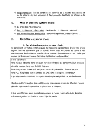  Réglementation : fixe les conditions de contrôle de la qualité des produits et
de la sécurité de leur utilisation. Il faut connaître l‘aptitude de chacun à la
respecter.
D. Mise en place du système choisi
 Le choix des intermédiaires,
 Les conditions de collaboration: prix de vente, conditions de paiement,…
 Les motivations des distributeurs : conditions spéciales, aides diverses, …
E. Contrôler le système choisi
1. Les visites de magasins ou store checks
Ils consistent en visites systématiques de magasins représentatifs d‘une ville, d‘une
région, afin de déterminer par un contact direct avec les points de vente et les
commerçants, la situation du marché, d‘une marque, des concurrents, etc... telle que
perçue par le consommateur, l‘acheteur, l‘utilisateur, ou le décideur.
Il faut savoir que:
Une marque absente dans un rayon favorise l‘infidélité du consommateur à l‘égard
de cette marque dans plus de 80% des cas.
Une marque bien placée et à temps est un article pré-vendu. L‘inverse est vrai.
Une PLV mal placée ou non-utilisée est une perte sèche pour l‘annonceur.
Il y a toujours un concurrent pour prendre votre place et profiter de vos faiblesses.
C‘est un outil d‘évaluation des problèmes de nos propres circuits de diffusion: rupture
postale, rupture de l‘organisation, rupture dans le magasin,…
Il faut se méfier des store check localisés dans la même région, effectués dans les
mêmes magasins, trop hâtifs et sans objectifs précis
5
 