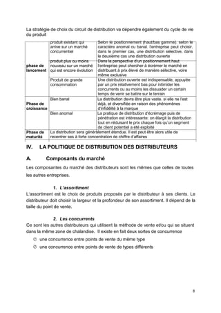 La stratégie de choix du circuit de distribution va dépendre également du cycle de vie
du produit
phase de
lancement
produit existant qui
arrive sur un marché
concurrentiel
produit plus ou moins
nouveau sur un marché
qui est encore évolution
Produit de grande
consommation
Selon le positionnement (haut/bas gamme). selon le
caractère anomal ou banal. l‘entreprise peut choisir.
dans le premier cas, une distribution sélective, dans
le deuxième cas une distribution ouverte
Dans la perspective d‘un positionnement haut
l‘entreprise peut chercher à écrémer le marché en
distribuant à prix élevé de manière sélective, voire
même exclusive
Une distribution ouverte est indispensable, appuyée
par un prix relativement bas pour intimider les
concurrents ou au moins les dissuader un certain
temps de venir se battre sur le terrain
Phase de
croissance
Phase de
maturité
Bien banal La distribution devra être plus vaste. si elle ne l‘est
déjà, et diversifiée en raison des phénomènes
d‘infidélité à la marque
Bien anomal La pratique de distribution d‘écrémage puis de
pénétration est intéressante: on élargit la distribution
tout en réduisant le prix chaque fois qu‘un segment
de client potentiel a été exploité
La distribution sera généralement étendue. Il est peut être alors utile de
recentrer ses à forte concentration de chiffre d‘affaires
IV. LA POLITIQUE DE DISTRIBUTION DES DISTRIBUTEURS
A. Composants du marché
Les composantes du marché des distributeurs sont les mêmes que celles de toutes
les autres entreprises.
1. L‘assortiment
L‘assortiment est le choix de produits proposés par le distributeur à ses clients. Le
distributeur doit choisir la largeur et la profondeur de son assortiment. Il dépend de la
taille du point de vente.
2. Les concurrents
Ce sont les autres distributeurs qui utilisent la méthode de vente et/ou qui se situent
dans la même zone de chalandise. Il existe en fait deux sortes de concurrence
 une concurrence entre points de vente du même type
 une concurrence entre points de vente de types différents
8
 