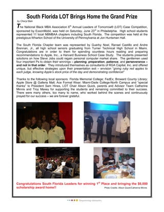 South Florida LOT Brings Home the Grand Prize
by Cheryl Bain
The National Black MBA Association 6th
Annual Leaders of Tomorrow® (LOT) Case Competition,
sponsored by ExxonMobil, was held on Saturday, June 23rd
in Philadelphia. High school students
represented 11 local NBMBAA chapters including South Florida. The competition was held at the
prestigious Wharton School of the University of Pennsylvania at Jon Huntsman Hall.
The South Florida Chapter team was represented by Guerby Noel, Ransel Castillo and Andre
Brennan, Jr., all high school seniors graduating from Turner Technical High School in Miami.
Congratulations are in order to them for spending countless hours reading and preparing
recommendations to Apple, Inc., a Harvard Business School Case Study. The students presented
solutions on how Steve Jobs could regain personal computer market share. The gentlemen used
four important Ps to obtain their winnings – planning; preparation; patience; and perseverance –
and not in that order. They introduced themselves as consultants of RGA Capital, Inc. and offered
unique, but effective strategies upon their presentation exit – envision “giving ruby red apples to
each judge, knowing Apple’s stock price of the day and demonstrating confidence!”
Thanks to the following local sponsors: Florida Memorial College; FedEx; Broward County Library;
Apple Store @ Galleria Mall; Ace Formal Wear; Miami-Dade College-North Campus and “special
thanks” to President Sam Hines, LOT Chair Alison Quick, parents and Advisor Team Catherine
Minnis and Troy Maxey for supporting the students and remaining committed to their success.
There were many others, too many to name, who worked behind the scenes and continuously
prayed for our success – we are forever grateful.
Congratulations South Florida Leaders for winning 1st
Place and bringing the $6,000
scholarship award home!! Photo Credits: Alison Quick/Catherine Minnis
 