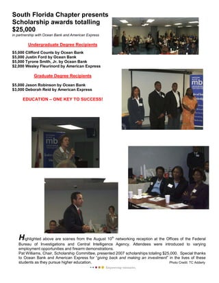 Highlighted above are scenes from the August 10th
networking reception at the Offices of the Federal
Bureau of Investigations and Central Intelligence Agency. Attendees were introduced to varying
employment opportunities and firearm demonstrations.
Pat Williams, Chair, Scholarship Committee, presented 2007 scholarships totaling $25,000. Special thanks
to Ocean Bank and American Express for “giving back and making an investment” in the lives of these
students as they pursue higher education. Photo Credit: TC Adderly
South Florida Chapter presents
Scholarship awards totalling
$25,000
in partnership with Ocean Bank and American Express
Undergraduate Degree Recipients
$5,000 Clifford Counts by Ocean Bank
$5,000 Justin Ford by Ocean Bank
$5,000 Tyrone Smith, Jr. by Ocean Bank
$2,000 Wesley Fleurinord by American Express
Graduate Degree Recipients
$5,000 Jason Robinson by Ocean Bank
$3,000 Deborah Reid by American Express
EDUCATION – ONE KEY TO SUCCESS!
 
