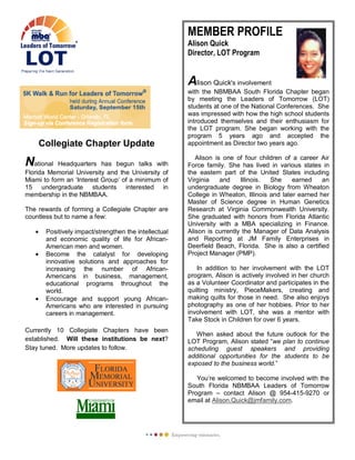 MEMBER PROFILE
Alison Quick
Director, LOT Program
Alison Quick's involvement
with the NBMBAA South Florida Chapter began
by meeting the Leaders of Tomorrow (LOT)
students at one of the National Conferences. She
was impressed with how the high school students
introduced themselves and their enthusiasm for
the LOT program. She began working with the
program 5 years ago and accepted the
appointment as Director two years ago.
Alison is one of four children of a career Air
Force family. She has lived in various states in
the eastern part of the United States including
Virginia and Illinois. She earned an
undergraduate degree in Biology from Wheaton
College in Wheaton, Illinois and later earned her
Master of Science degree in Human Genetics
Research at Virginia Commonwealth University.
She graduated with honors from Florida Atlantic
University with a MBA specializing in Finance.
Alison is currently the Manager of Data Analysis
and Reporting at JM Family Enterprises in
Deerfield Beach, Florida. She is also a certified
Project Manager (PMP).
In addition to her involvement with the LOT
program, Alison is actively involved in her church
as a Volunteer Coordinator and participates in the
quilting ministry, PieceMakers, creating and
making quilts for those in need. She also enjoys
photography as one of her hobbies. Prior to her
involvement with LOT, she was a mentor with
Take Stock in Children for over 6 years.
When asked about the future outlook for the
LOT Program, Alison stated “we plan to continue
scheduling guest speakers and providing
additional opportunities for the students to be
exposed to the business world.”
You’re welcomed to become involved with the
South Florida NBMBAA Leaders of Tomorrow
Program – contact Alison @ 954-415-9270 or
email at Alison.Quick@jmfamily.com.
Collegiate Chapter Update
National Headquarters has begun talks with
Florida Memorial University and the University of
Miami to form an ‘Interest Group’ of a minimum of
15 undergraduate students interested in
membership in the NBMBAA.
The rewards of forming a Collegiate Chapter are
countless but to name a few:
• Positively impact/strengthen the intellectual
and economic quality of life for African-
American men and women.
• Become the catalyst for developing
innovative solutions and approaches for
increasing the number of African-
Americans in business, management,
educational programs throughout the
world.
• Encourage and support young African-
Americans who are interested in pursuing
careers in management.
Currently 10 Collegiate Chapters have been
established. Will these institutions be next?
Stay tuned. More updates to follow.
 