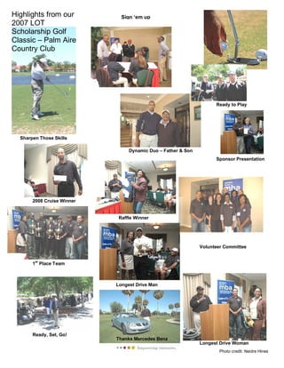 Ready to Play
Highlights from our
2007 LOT
Scholarship Golf
Classic – Palm Aire
Country Club
Dynamic Duo – Father & Son
1st
Place Team
2008 Cruise Winner
Sign ‘em up
Ready, Set, Go!
Volunteer Committee
Longest Drive Woman
Thanks Mercedes Benz
Longest Drive Man
Raffle Winner
Sponsor Presentation
Sharpen Those Skills
Photo credit: Neidre Hines
 