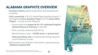 15
ALABAMA GRAPHITE OVERVIEW
•	Canadian-listed graphite exploration and development
company
•	100% ownership of 2 U.S.-based flake graphite projects —
the flagship Coosa Graphite Project and the Bama Mine
Project — in east-central Alabama
•	Coosa holds the largest NI 43-101 Indicated Graphite
Mineral Resource Estimate in the USA
•	PEA currently underway (Q4 2015)
•	Mineral leases cover ~43,000 acres on private land
•	State permitting only, no federal permitting required;
no First Nations issues
•	Both projects are located in the historic, past-producing
‘Alabama Graphite Belt’
COOSA
GRAPHITE
PROJECTBAMA
MINE
PROJECT
Birmingham
Montgomery
Port of Mobile
Mineral Resources that are not Mineral Reserves do not have demonstrated economic viability.
There is no guarantee that all or any part of the Mineral Resource will be converted into a Mineral Reserve.
 