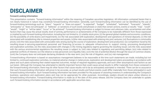 DISCLAIMER
Forward-Looking Information
This presentation contains “forward-looking information” within the meaning of Canadian securities legislation. All information contained herein that is
not clearly historical in nature may constitute forward-looking information. Generally, such forward-looking information can be identified by the use of
forward-looking terminology such as “plans”, “expects” or “does not expect”, “is expected”, “budget”, “scheduled”, “estimates”, “forecasts”, “intends”,
“anticipates” or “does not anticipate”, or “believes”, or variations of such words and phrases or state that certain actions, events or results “may”, “could”,
“would”, “might” or “will be taken”, “occur” or “be achieved”. Forward-looking information is subject to known and unknown risks, uncertainties and other
factors that may cause the actual results, level of activity, performance or achievements of the Company to be materially different from those expressed
or implied by such forward-looking information, including but not limited to: (i) volatile stock price; (ii) the general global markets and economic conditions;
(iii) the possibility of write-downs and impairments; (iv) the risk associated with exploration, development and operations of mineral deposits; (v) the risk
associated with establishing title to mineral properties and assets; (vi)the risks associated with entering into joint ventures; (vii) fluctuations in commodity
prices; (viii) the risks associated with uninsurable risks arising during the course of exploration, development and production; (ix) competition faced by the
resulting issuer in securing experienced personnel and financing; (x) access to adequate infrastructure to support mining, processing, development
and exploration activities; (xi) the risks associated with changes in the mining regulatory regime governing the resulting issuer; (xii) the risks associated
with the various environmental regulations the resulting issuer is subject to; (xiii) risks related to regulatory and permitting delays; (xiv) risks related to
potential conflicts of interest; (xv) the reliance on key personnel; (xvi) liquidity risks; (xvii) the risk of potential dilution through the issue of common shares;
(xviii) the Company does not anticipate declaring dividends in the near term; (xix) the risk of litigation; and (xx) risk management.
Forward-looking information is based on assumptions management believes to be reasonable at the time such statements are made, including but not
limited to, continued exploration activities, no material adverse change in metal prices, exploration and development plans proceeding in accordance with
plans and such plans achieving their stated expected outcomes, receipt of required regulatory approvals, and such other assumptions and factors as set
out herein. Although the Company has attempted to identify important factors that could cause actual results to differ materially from those contained in
the forward-looking information, there may be other factors that cause results not to be as anticipated, estimated or intended. There can be no assurance
that such forward-looking information will prove to be accurate, as actual results and future events could differ materially from those anticipated in such
forward-looking information. Such forward-looking information has been provided for the purpose of assisting investors in understanding the Company’s
business, operations and exploration plans and may not be appropriate for other purposes. Accordingly, readers should not place undue reliance on
forward-looking information. Forward-looking information is made as of the date of this press release, and the Company does not undertake to update
such forward-looking information except in accordance with applicable securities laws.
 