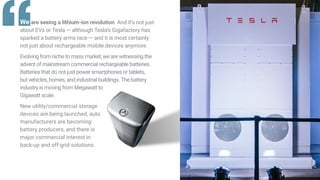“We are seeing a lithium-ion revolution. And it’s not just
about EVs or Tesla — although Tesla’s Gigafactory has
sparked a battery arms race — and it is most certainly
not just about rechargeable mobile devices anymore.
Evolving from niche to mass market, we are witnessing the
advent of mainstream commercial rechargeable batteries.
Batteries that do not just power smartphones or tablets,
but vehicles, homes, and industrial buildings.The battery
industry is moving from Megawatt to
Gigawatt scale.
New utility/commercial storage
devices are being launched, auto
manufacturers are becoming
battery producers, and there is
major commercial interest in
back-up and off-grid solutions.
 