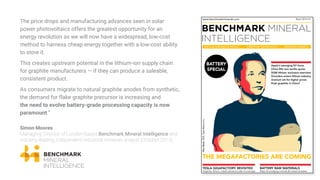 The price drops and manufacturing advances seen in solar
power photovoltaics offers the greatest opportunity for an
energy revolution as we will now have a widespread, low-cost
method to harness cheap energy together with a low-cost ability
to store it.
This creates upstream potential in the lithium-ion supply chain
for graphite manufacturers — if they can produce a saleable,
consistent product.
As consumers migrate to natural graphite anodes from synthetic,
the demand for flake graphite precursor is increasing and
the need to evolve battery-grade processing capacity is now
paramount.”
Simon Moores
Managing Director of London-based Benchmark Mineral Intelligence and
industry-leading independent industrial minerals analyst (October 2015)
www.benchmarkminerals.com
CRITICAL MINERALS & METALS DISRUPTIVE TECHNOLOGY EMERGING MARKETS
March 2015 | Q1
TESLA GIGAFACTORY: REVISITED
Graphite, lithium, cobalt demand under microscope
BATTERY RAW MATERIALS
Major & emerging minerals & metals reviewed
Apple’s emerging EV focus
China lifts rare earths quota
SQM lithium: exclusive interview
Orocobre enters lithium industry
Uranium set for higher prices
Peak graphite in China?
ElonMusk,CEO,TeslaMotorsInc.
BATTERY
SPECIAL
 