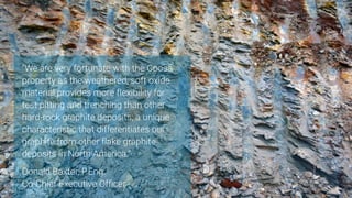 35
“We are very fortunate with the Coosa
property as the weathered, soft oxide
material provides more flexibility for
test pitting and trenching than other
hard-rock graphite deposits; a unique
characteristic that differentiates our
graphite from other flake graphite
deposits in North America.”
Donald Baxter, P.Eng.
Co-Chief Executive Officer
 