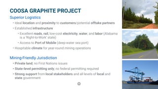 36
COOSA GRAPHITE PROJECT
Superior Logistics
•	Ideal location and proximity to customers/potential offtake partners
•	Established infrastructure
•	Excellent roads, rail, low-cost electricity, water, and labor (Alabama
is a ‘Right-to-Work’ state)
•	Access to Port of Mobile (deep-water sea port)
•	Hospitable climate for year-round mining operations
Mining-Friendly Jurisdiction
•	Private land; no First Nations issues
•	State-level permitting only; no federal permitting required
•	Strong support from local stakeholders and all levels of local and
state government
 