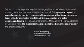50
“When it comes to producing and selling graphite, an excellent deposit and
a strong technical team are absolutely essential. But a graphite deposit —
regardless of its merits — is essentially worthless without an experienced
team with demonstrated graphite mining, processing and sales
experience, leading it. The Alabama Graphite Management Team and Board
of Directors have the most significant demonstrated graphite experience in
the graphite industry.”
Donald Baxter, P.Eng.
Co-Chief Executive Officer
Alabama Graphite Corp.
 