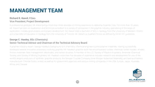 53
Richard R. Keevil, P.Geo.
Vice President, Project Development
A professional geologist, Mr. Keevil brings more than three decades of mining experience to Alabama Graphite Corp. For more than 20 years,
Mr. Keevil has been an exploration and technical consultant to a variety of companies in the graphite industry, specializing in the areas of
exploration, metallurgical analysis and project development. Mr. Keevil holds a Bachelor of Arts in Geology from the University of Western Ontario
and a Bachelor of Education in Geology form the University of Toronto. Mr. Keevil s a Qualified Person as defined by NI 43-101 guidelines.
George C. Hawley, BSc (Chemistry)
Senior Technical Advisor and Chairman of the Technical Advisory Board
A graphite industry expert, George Hawley’s background is in chemistry, chemical engineering and polymer materials. Having successfully
developed several innovative processes involving graphite, Mr. Hawley’s graphite work has encompassed nuclear, chemical, rocket nozzles, anodes,
friction materials, heat management, electrodes, and carbon brushes. A member of the U.S. Society of Plastics Engineers, American Chemical
Society, and Society of Mining Engineers, Mr. Hawley’s more than five decades of experience includes research and development for one of the
world’s largest producers of synthetic graphite products, the Morgan Crucible Company (now Morgan Advanced Materials), and lead acid battery
manufacturer Chloride Exide Limited, as well as for government agencies and various mining companies in the USA, Europe, Japan, Australia,
Africa, and Canada.
MANAGEMENT TEAM
 