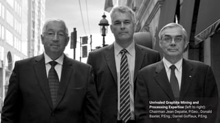 These three men made graphite mining history.
They intend to do it again at Alabama Graphite Corp.
Unrivaled Graphite Mining and
Processing Expertise (left to right):
Chairman Jean Depatie, P.Geo.; Donald
Baxter, P.Eng.; Daniel Goffaux, P.Eng.
 